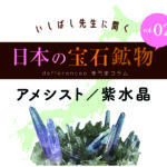 いしばし先生に聞く 日本の宝石鉱物 アメシスト/紫水晶